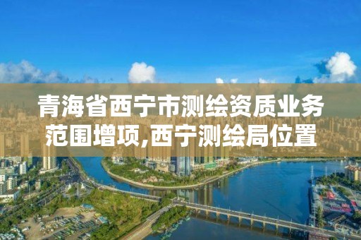 青海省西宁市测绘资质业务范围增项,西宁测绘局位置。