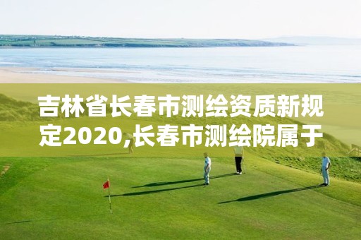 吉林省长春市测绘资质新规定2020,长春市测绘院属于什么单位