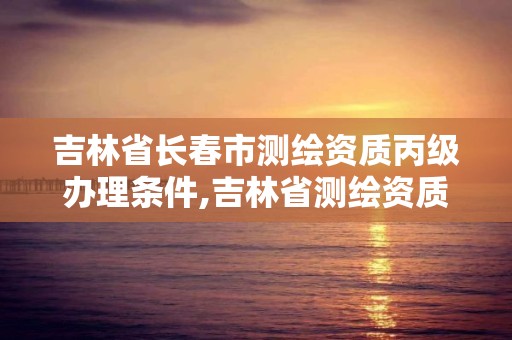 吉林省长春市测绘资质丙级办理条件,吉林省测绘资质查询