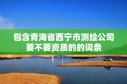 包含青海省西宁市测绘公司要不要资质的的词条