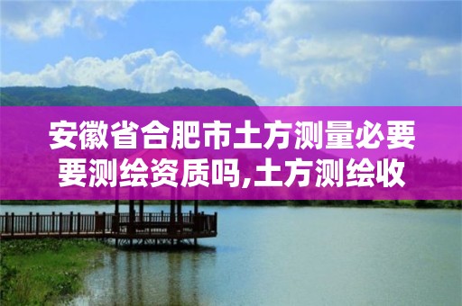 安徽省合肥市土方测量必要要测绘资质吗,土方测绘收费标准2017版。