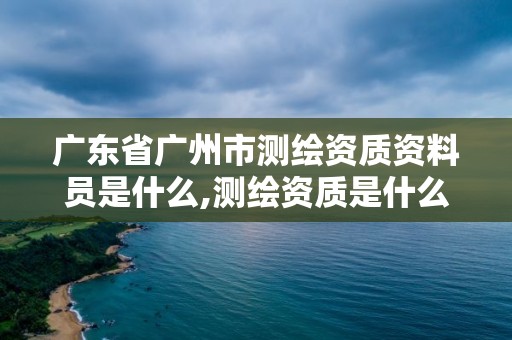 广东省广州市测绘资质资料员是什么,测绘资质是什么意思。