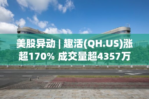 美股异动 | 趣活(QH.US)涨超170% 成交量超4357万