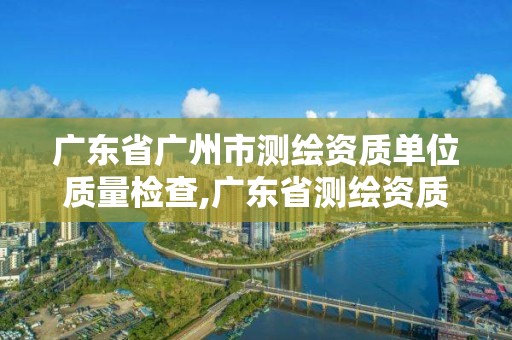 广东省广州市测绘资质单位质量检查,广东省测绘资质查询。