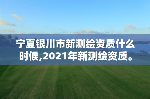 宁夏银川市新测绘资质什么时候,2021年新测绘资质。