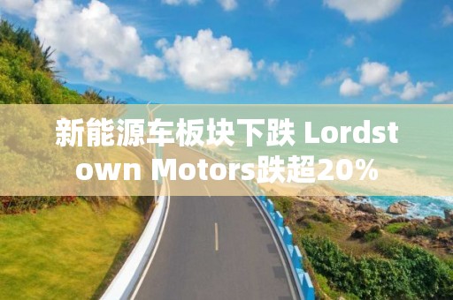 新能源车板块下跌 Lordstown Motors跌超20%