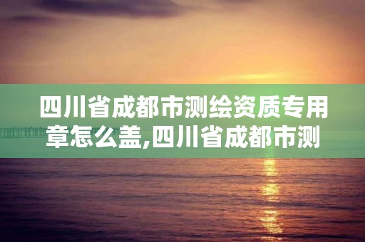 四川省成都市测绘资质专用章怎么盖,四川省成都市测绘资质专用章怎么盖的。