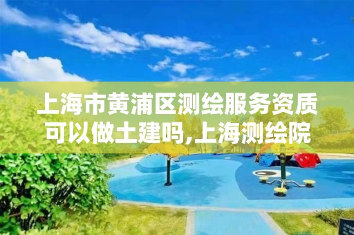 上海市黄浦区测绘服务资质可以做土建吗,上海测绘院上级单位。