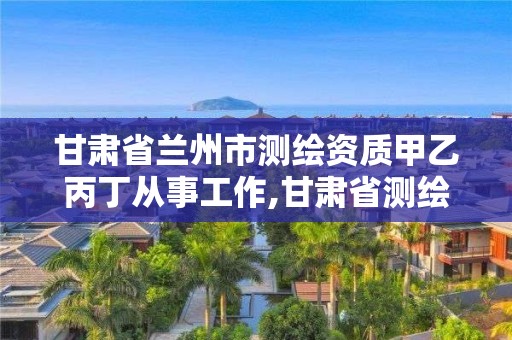 甘肃省兰州市测绘资质甲乙丙丁从事工作,甘肃省测绘单位。