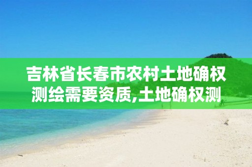 吉林省长春市农村土地确权测绘需要资质,土地确权测绘数据怎么才能应用。