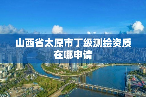 山西省太原市丁级测绘资质在哪申请