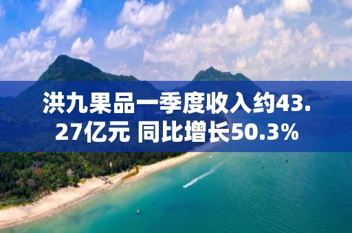 洪九果品一季度收入约43.27亿元 同比增长50.3%