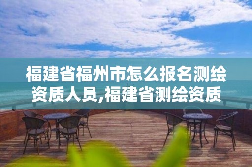 福建省福州市怎么报名测绘资质人员,福建省测绘资质查询。