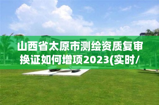 山西省太原市测绘资质复审换证如何增项2023(实时/更新中)