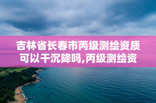 吉林省长春市丙级测绘资质可以干沉降吗,丙级测绘资质沉降观测。