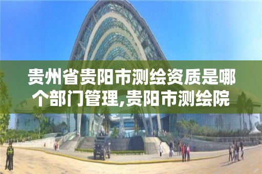 贵州省贵阳市测绘资质是哪个部门管理,贵阳市测绘院怎么样。