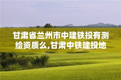 甘肃省兰州市中建铁投有测绘资质么,甘肃中铁建投地产有限公司。