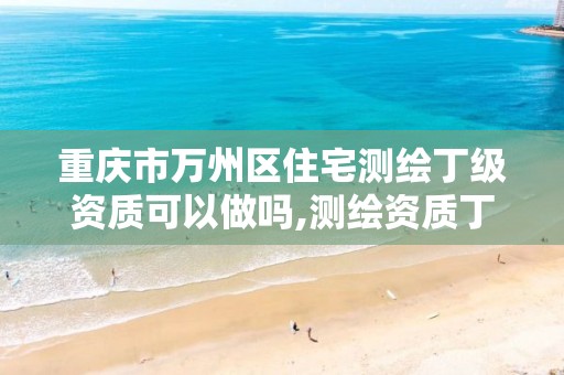 重庆市万州区住宅测绘丁级资质可以做吗,测绘资质丁级是什么意思。