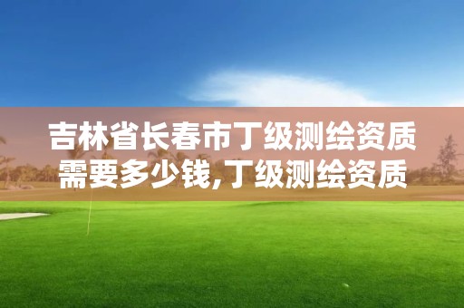 吉林省长春市丁级测绘资质需要多少钱,丁级测绘资质申请需要什么仪器。