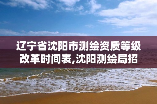 辽宁省沈阳市测绘资质等级改革时间表,沈阳测绘局招聘。