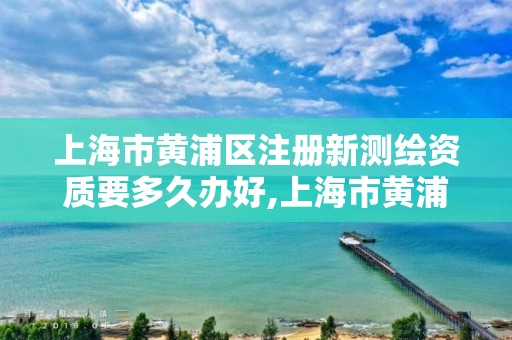 上海市黄浦区注册新测绘资质要多久办好,上海市黄浦区注册新测绘资质要多久办好手续。