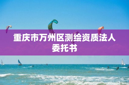 重庆市万州区测绘资质法人委托书