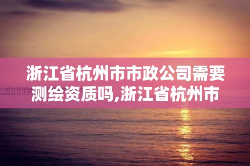 浙江省杭州市市政公司需要测绘资质吗,浙江省杭州市市政公司需要测绘资质吗现在。