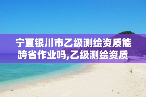 宁夏银川市乙级测绘资质能跨省作业吗,乙级测绘资质可以跨省投标吗。