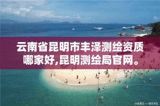 云南省昆明市丰泽测绘资质哪家好,昆明测绘局官网。