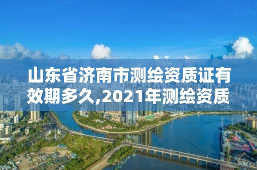 山东省济南市测绘资质证有效期多久,2021年测绘资质延期山东。