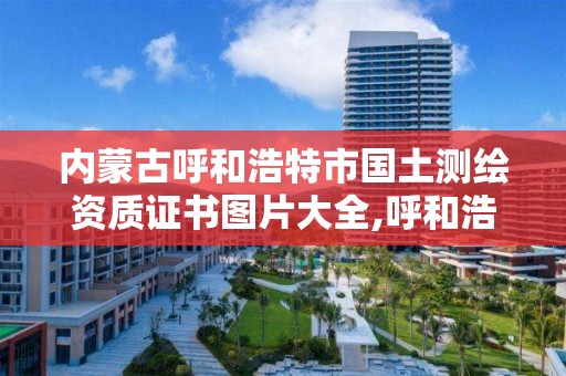 内蒙古呼和浩特市国土测绘资质证书图片大全,呼和浩特测绘局电话。