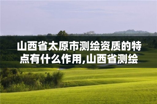 山西省太原市测绘资质的特点有什么作用,山西省测绘单位名单。