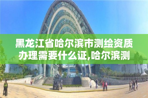 黑龙江省哈尔滨市测绘资质办理需要什么证,哈尔滨测绘公司有哪些。