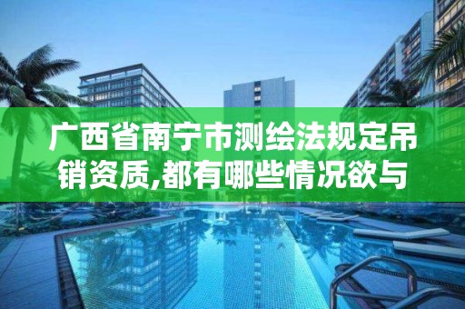 广西省南宁市测绘法规定吊销资质,都有哪些情况欲与办理注销和吊销测绘资质。