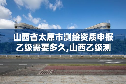 山西省太原市测绘资质申报乙级需要多久,山西乙级测绘资质单位。