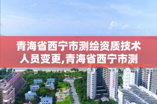 青海省西宁市测绘资质技术人员变更,青海省西宁市测绘资质技术人员变更公示。