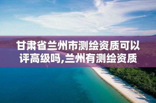 甘肃省兰州市测绘资质可以评高级吗,兰州有测绘资质的公司有。