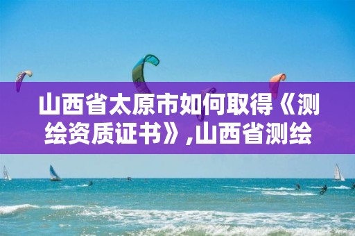 山西省太原市如何取得《测绘资质证书》,山西省测绘资质查询。