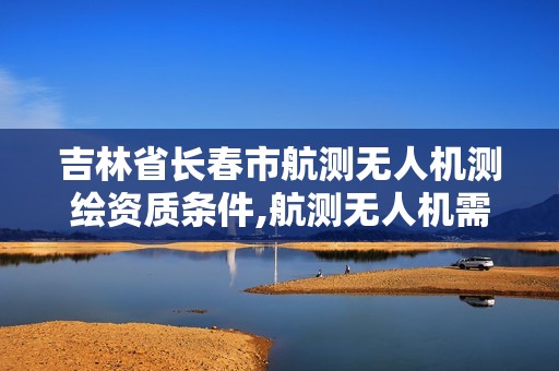 吉林省长春市航测无人机测绘资质条件,航测无人机需要什么证书。