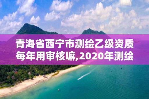 青海省西宁市测绘乙级资质每年用审核嘛,2020年测绘乙级资质延期。