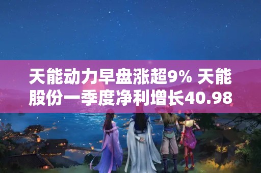 天能动力早盘涨超9% 天能股份一季度净利增长40.98%至6.18亿元