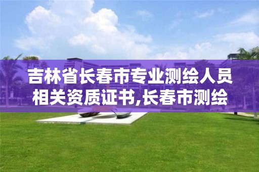 吉林省长春市专业测绘人员相关资质证书,长春市测绘院属于什么单位。