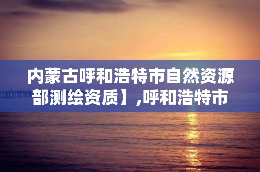 内蒙古呼和浩特市自然资源部测绘资质】,呼和浩特市测绘院。