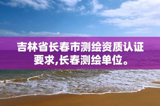 吉林省长春市测绘资质认证要求,长春测绘单位。