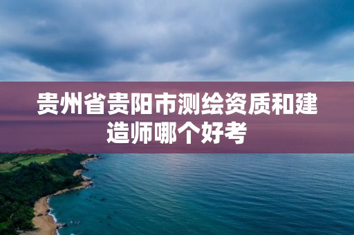 贵州省贵阳市测绘资质和建造师哪个好考