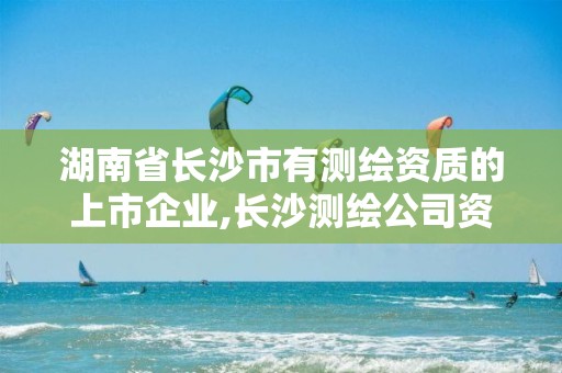 湖南省长沙市有测绘资质的上市企业,长沙测绘公司资质有哪家。