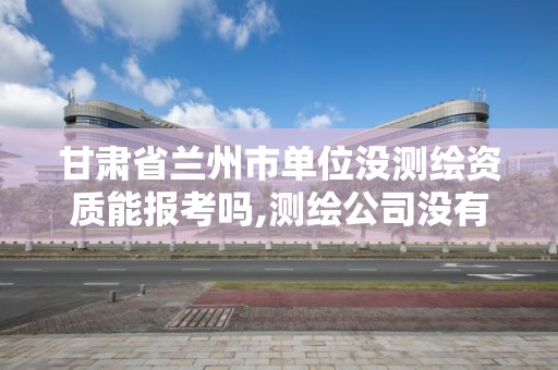 甘肃省兰州市单位没测绘资质能报考吗,测绘公司没有资质可以开展业务吗。