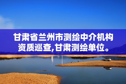 甘肃省兰州市测绘中介机构资质巡查,甘肃测绘单位。