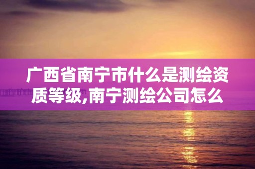 广西省南宁市什么是测绘资质等级,南宁测绘公司怎么收费标准。