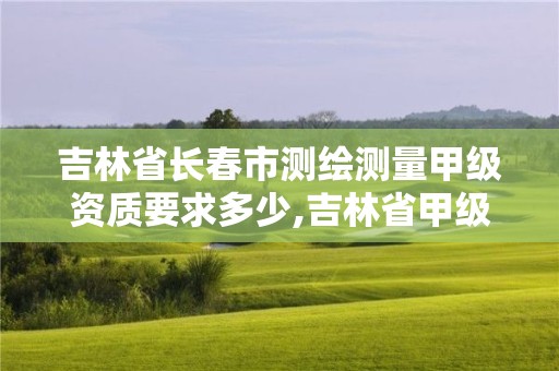 吉林省长春市测绘测量甲级资质要求多少,吉林省甲级测绘单位名单。